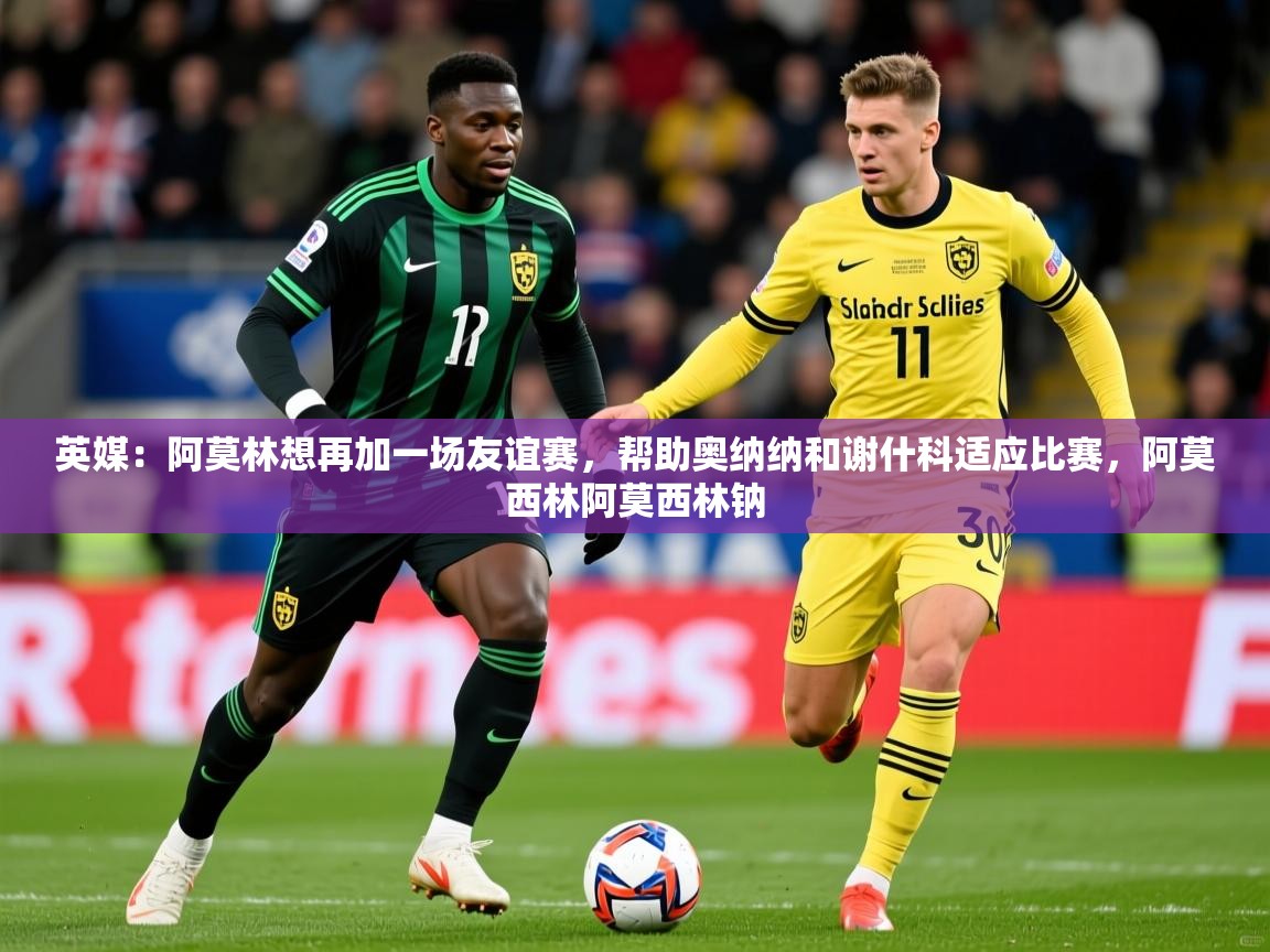2025爱游戏中国官方网站英媒:阿莫林想再加一场友谊赛,帮助奥纳纳和谢什科适应比赛,阿莫西林阿莫西林钠 第1张