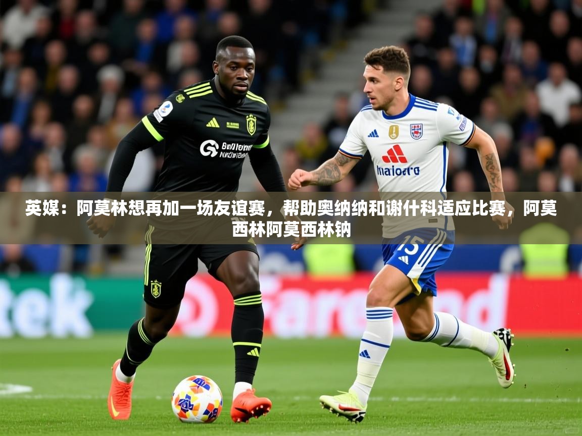 2025爱游戏中国官方网站英媒:阿莫林想再加一场友谊赛,帮助奥纳纳和谢什科适应比赛,阿莫西林阿莫西林钠 第2张