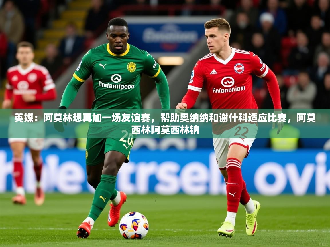 2025爱游戏中国官方网站英媒:阿莫林想再加一场友谊赛,帮助奥纳纳和谢什科适应比赛,阿莫西林阿莫西林钠 第3张