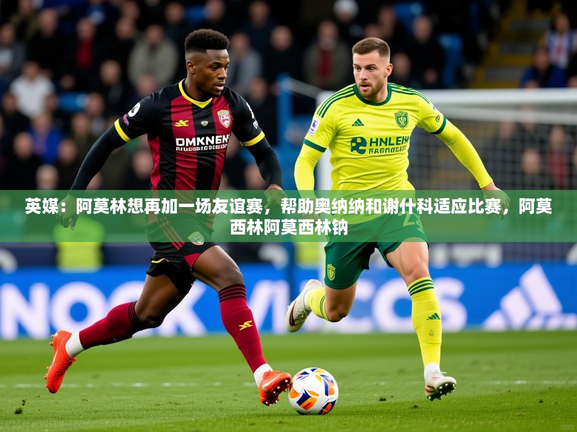 2025爱游戏中国官方网站英媒:阿莫林想再加一场友谊赛,帮助奥纳纳和谢什科适应比赛,阿莫西林阿莫西林钠 第4张