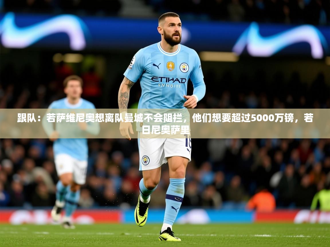 2025爱游戏体育下载跟队:若萨维尼奥想离队曼城不会阻拦,他们想要超过5000万镑,若日尼奥萨里 第3张